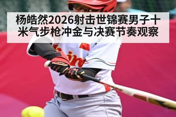 杨皓然2026射击世锦赛男子十米气步枪冲金与决赛节奏观察