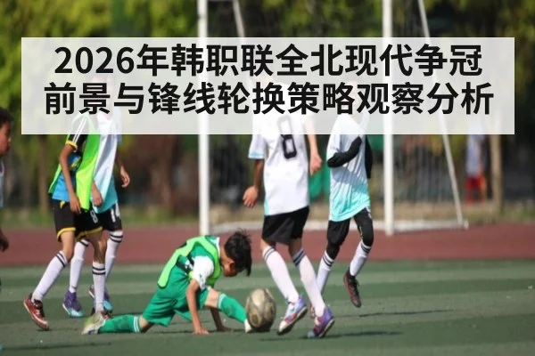 2026年韩职联全北现代争冠前景与锋线轮换策略观察分析
